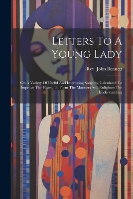 Letters To A Young Lady: On A Variety Of Useful And Interesting Subjects, Calculated To Improve The Heart, To Form The Manners And Enlighten The Understanding - John Bennett - cover