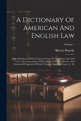 A Dictionary Of American And English Law: With Definitions Of The Technical Terms Of The Canon And Civil Laws. Also, Containing A Full Collection Of Latin Maxims, And Citations Of Upwards Of Forty Thousand Reported Cases, (A - K); Volume 1 - Stewart Rapalje - cover