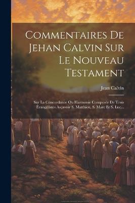 Commentaires De Jehan Calvin Sur Le Nouveau Testament: Sur La Concordance Ou Harmonie Composée De Trois Évangélistes Asçavoir S. Matthieu, S. Marc Et S. Luc... - Jean Calvin - cover