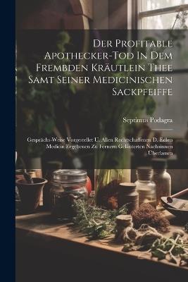 Der Profitable Apothecker-tod In Dem Frembden Kräutlein Thee Samt Seiner Medicinischen Sackpfeiffe: Gesprächs-weise Vorgestellet U. Allen Rechtschaffenen D. Edlen Medicin Ergebenen Zu Fernern Geläuterten Nachsinnen Überlassen - Septimus Podagra - cover