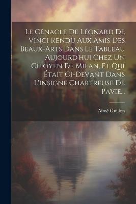 Le Cénacle De Léonard De Vinci Rendu Aux Amis Des Beaux-arts Dans Le Tableau Aujourd'hui Chez Un Citoyen De Milan, Et Qui Était Ci-devant Dans L'insigne Chartreuse De Pavie... - Aimé Guillon - cover