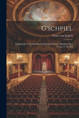 G'schpiel: Volksstücke Und Gedichte In Oberbayerischer Mundart Von Franz V. Kobell - Franz Von Kobell - cover