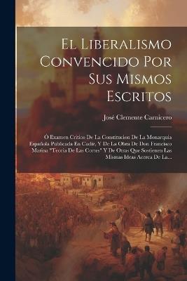 El Liberalismo Convencido Por Sus Mismos Escritos: Ó Examen Critico De La Constitucion De La Monarquia Española Publicada En Cadiz, Y De La Obra De Don Francisco Marina "teoria De Las Cortes" Y De Otras Que Sostienen Las Mismas Ideas Acerca De La... - José Clemente Carnicero - cover