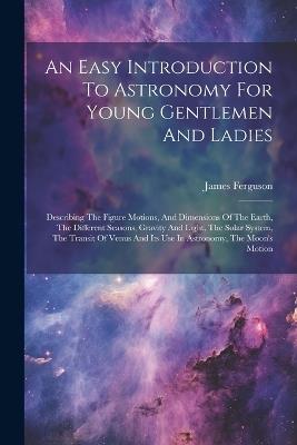 An Easy Introduction To Astronomy For Young Gentlemen And Ladies: Describing The Figure Motions, And Dimensions Of The Earth, The Different Seasons, Gravity And Light, The Solar System, The Transit Of Venus And Its Use In Astronomy, The Moon's Motion - James Ferguson - cover