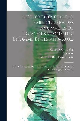 Histoire Générale Et Particulière Des Anomalies De L'organisation Chez L'homme Et Les Animaux...: Des Monstruosités, Des Varietés Et De Conformation Ou Traité De Tératologie, Volume 1... - Isidore Geoffroy Saint-Hilaire,Hauman - cover