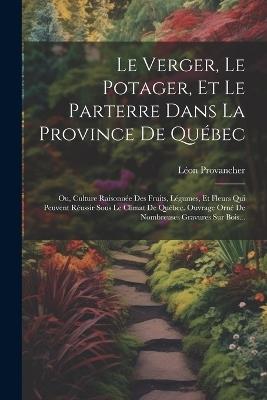 Le Verger, Le Potager, Et Le Parterre Dans La Province De Québec: Ou, Culture Raisonnée Des Fruits, Légumes, Et Fleurs Qui Peuvent Réussir Sous Le Climat De Québec. Ouvrage Orné De Nombreuses Gravures Sur Bois... - Léon Provancher - cover