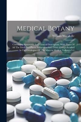 Medical Botany: Containing Systematic And General Descriptons, With Plates Of All The Medicinal Plants Indigenous And Exotic Comprehended In The Catalogues Of The Materia Medica, Volumes 3-4 - William Woodville - cover