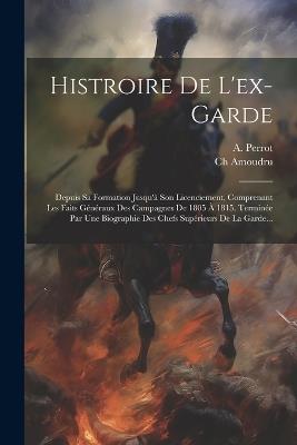 Histroire De L'ex-garde: Depuis Sa Formation Jusqu'à Son Licenciement, Comprenant Les Faits Généraux Des Campagnes De 1805 À 1815. Terminée Par Une Biographie Des Chefs Supérieurs De La Garde... - A Perrot,Ch Amoudru - cover