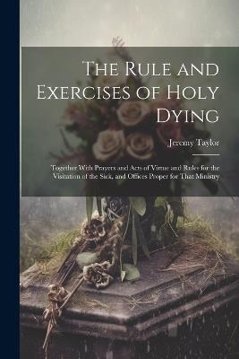 The Rule and Exercises of Holy Dying: Together With Prayers and Acts of Virtue and Rules for the Visitation of the Sick, and Offices Proper for That Ministry - Jeremy Taylor - cover