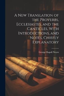 A New Translation of the Proverbs, Ecclesiastes, and the Canticles, With Introductions, and Notes, Chiefly Explanatory - George Rapall Noyes - cover