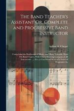 The Band Teacher's Assistant Or, Complete and Progressive Band Instructor: Comprising the Rudiments of Music, and Many Valuable Hints On Band Topics, With Charts Showing Compass of All Instruments ...; Also, a Condensed Score of a Series of Progressive Le