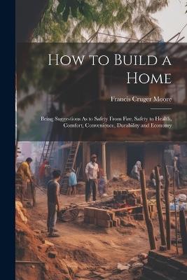 How to Build a Home: Being Suggestions As to Safety From Fire, Safety to Health, Comfort, Convenience, Durability and Economy - Francis Cruger Moore - cover