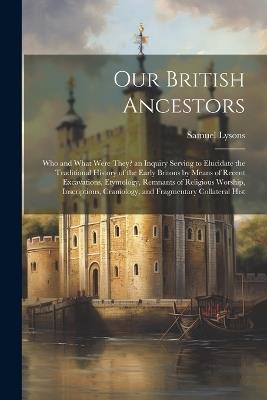 Our British Ancestors: Who and What Were They? an Inquiry Serving to Elucidate the Traditional History of the Early Britons by Means of Recent Excavations, Etymology, Remnants of Religious Worship, Inscriptions, Craniology, and Fragmentary Collateral Hist - Samuel Lysons - cover