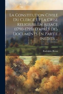La Constitution Civile Du Clergé Et La Crise Religiuse En Alsace (1790-1795) D'après Des Documents En Partie Inédits ... - Rodolphe Reuss - cover