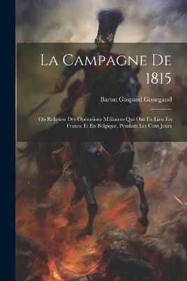 La Campagne De 1815: Ou Relation Des Opérations Militaires Qui Ont Eu Lieu En France Et En Belgique, Pendant Les Cent Jours - Baron Gaspard Gourgaud - cover