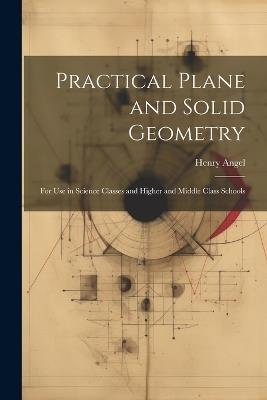 Practical Plane and Solid Geometry: For Use in Science Classes and Higher and Middle Class Schools - Henry Angel - cover