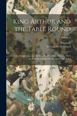 King Arthur and the Table Round: Tales Chiefly After the Old French of Crestien of Troyes, With an Account of Arthurian Romance, and Notes; Volume 2 - William Wells Newell,Chrétien - cover