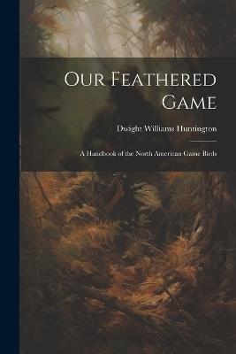 Our Feathered Game: A Handbook of the North American Game Birds - Dwight Williams Huntington - cover