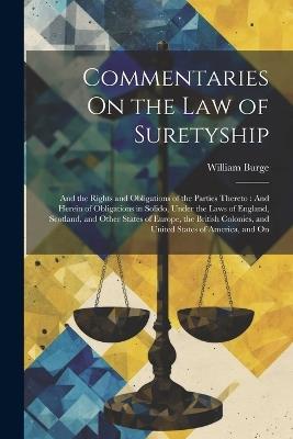 Commentaries On the Law of Suretyship: And the Rights and Obligations of the Parties Thereto: And Herein of Obligations in Solido, Under the Laws of England, Scotland, and Other States of Europe, the British Colonies, and United States of America, and On - William Burge - cover