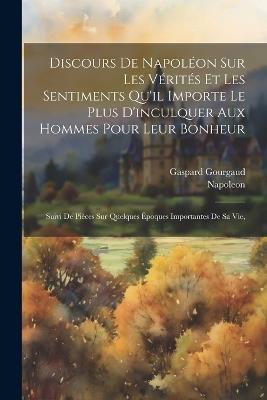 Discours De Napoléon Sur Les Vérités Et Les Sentiments Qu'il Importe Le Plus D'inculquer Aux Hommes Pour Leur Bonheur: Suivi De Pièces Sur Quelques Époques Importantes De Sa Vie, - Napoleon,Gaspard Gourgaud - cover