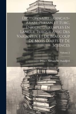 Dictionnaire Français-Arabe-Persan Et Turc, Enrichi D'exemples En Langue Turque Avec Des Variantes, Et De Beaucoup De Mots D'arts Et De Sciences; Volume 2 - Prince Alexandre Handjéri - cover