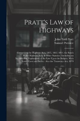 Pratt's Law of Highways: Comprising the Highway Acts, 1835, 1862, 1864, the South Wales Highway Acts, & Other Statutes: Including an Introduction Explanatory of the Law Upon the Subject, With Notes, Cases and Index: Also the Tramways Act, 1870 - John Tidd Pratt,Samuel Prentice - cover