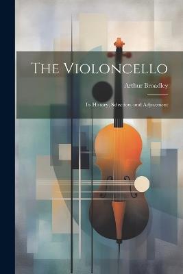 The Violoncello: Its History, Selection, and Adjustment - Arthur Broadley - cover