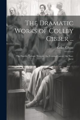 The Dramatic Works of Colley Cibber ...: The Double Gallant; Ximena; the Comical Lovers; the Non-Juror - Colley Cibber - cover