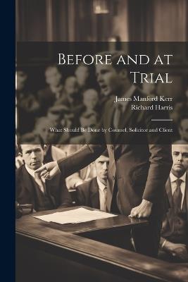 Before and at Trial: What Should Be Done by Counsel, Solicitor and Client - Richard Harris,James Manford Kerr - cover