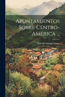 Apuntamientos Sobre Centro-América ... - Ephraim George Squier - cover
