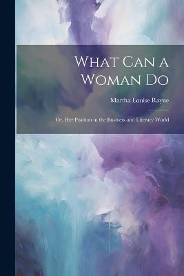 What Can a Woman Do: Or, Her Position in the Business and Literary World - Martha Louise Rayne - cover