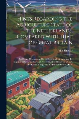 Hints Regarding the Agriculture State of the Netherlands, Compared With That of Great Britain: And Some Obsevations On the Means of Diminishing the Expense of Growing Corn; of Preventing the Mildew in Wheat, the Rot in Sheep, and the Introduction of Other - John Sinclair - cover