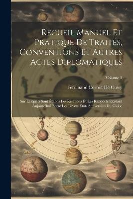 Recueil Manuel Et Pratique De Traités, Conventions Et Autres Actes Diplomatiques: Sur Lesquels Sont Établis Les Relations Et Les Rapports Existant Aujourd'hui Entre Les Divers États Souverains Du Globe; Volume 5 - Ferdinand Cornot De Cussy - cover