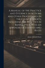 A Manual of the Practice and Evidence in Actions and Other Proceedings in the County Courts, Including the Practice in Bankruptcy, With an Appendix of Statutes and Rules