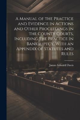 A Manual of the Practice and Evidence in Actions and Other Proceedings in the County Courts, Including the Practice in Bankruptcy, With an Appendix of Statutes and Rules - James Edward Davis - cover