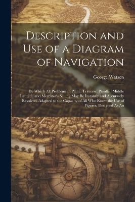 Description and Use of a Diagram of Navigation: By Which All Problems in Plane, Traverse, Parallel, Middle Latitude and Mercator's Sailing May Be Instantly and Accurately Resolved. Adapted to the Capacity of All Who Know the Use of Figures. Designed As An - George Watson - cover