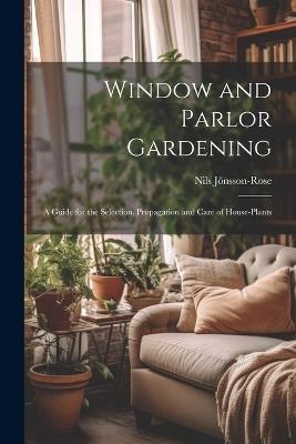 Window and Parlor Gardening: A Guide for the Selection, Propagation and Care of House-Plants - Nils Jönsson-Rose - cover