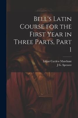 Bell's Latin Course for the First Year in Three Parts, Part 1 - Edgar Cardew Marchant,J G Spencer - cover