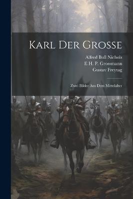 Karl Der Grosse: Zwei Bilder Aus Dem Mittelalter - Alfred Bull Nichols,Gustav Freytag,E H P Grossmann - cover