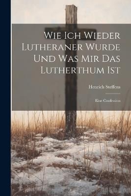 Wie Ich Wieder Lutheraner Wurde Und Was Mir Das Lutherthum Ist: Eine Confession - Henrich Steffens - cover