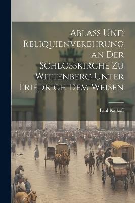 Ablass Und Reliquienverehrung an Der Schlosskirche Zu Wittenberg Unter Friedrich Dem Weisen - Paul Kalkoff - cover