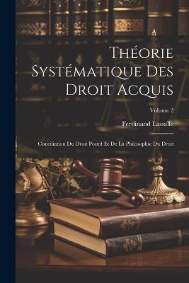 Théorie Systématique Des Droit Acquis: Conciliation Du Droit Positif Et De La Philosophie Du Droit; Volume 2 - Ferdinand Lassalle - cover