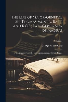 The Life of Major-General Sir Thomas Munro, Bart. and K.C.B., Late Governor of Madras: With Extracts From His Correspondence and Private Papers; Volume 1 - George Robert Gleig - cover