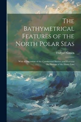 The Bathymetrical Features of the North Polar Seas: With a Discussion of the Continental Shelves and Previous Oscillations of the Shore-Line - Fridtjof Nansen - cover