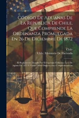 Código De Aduanas De La República De Chile, Que Comprende La Ordenanza Promulgada En 26 De Diciembre De 1872: El Reglamento Dictado Por El Supremo Gobierno En 6 De Agosto De 1875 Y Varias Otras Disposiciones Complementarias - cover