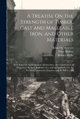 A Treatise On the Strength of Timber, Cast and Malleable Iron, and Other Materials: With Rules for Application In Architecture, the Construction of Suspension Bridges, Railways, &c.; and an Appendix On the Power of Locomotive Engines, and the Effect of In - Peter Barlow,Robert Willis,John Fry Heather - cover