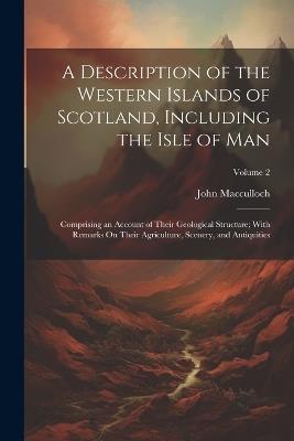 A Description of the Western Islands of Scotland, Including the Isle of Man: Comprising an Account of Their Geological Structure; With Remarks On Their Agriculture, Scenery, and Antiquities; Volume 2 - John MacCulloch - cover