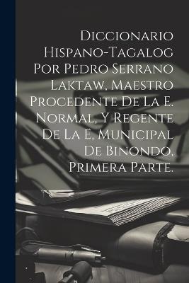 Diccionario Hispano-Tagalog Por Pedro Serrano Laktaw, Maestro Procedente De La E. Normal, Y Regente De La E, Municipal De Binondo, Primera Parte. - Anonymous - cover