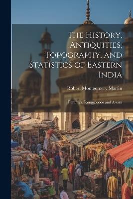 The History, Antiquities, Topography, and Statistics of Eastern India: Puraniya, Ronggopoor and Assam - Robert Montgomery Martin - cover