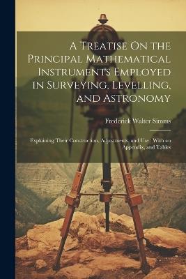 A Treatise On the Principal Mathematical Instruments Employed in Surveying, Levelling, and Astronomy: Explaining Their Construction, Adjustments, and Use: With an Appendix, and Tables - Frederick Walter Simms - cover